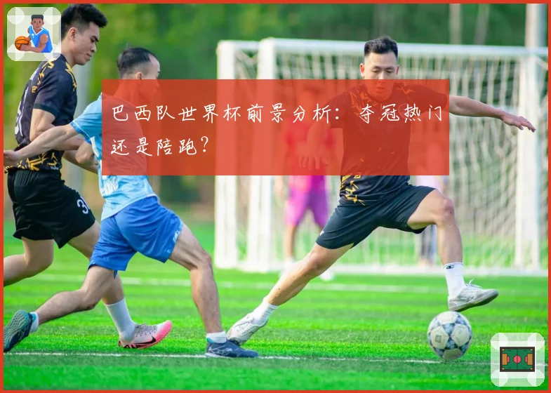 巴西队世界杯前景分析：夺冠热门还是陪跑？
