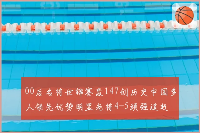 00后名将世锦赛轰147创历史中国多人领先优势明显老将4-5顽强追赶