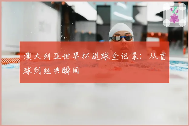 澳大利亚世界杯进球全记录：从首球到经典瞬间