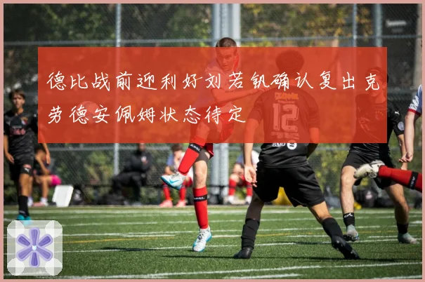 德比战前迎利好刘若钒确认复出克劳德安佩姆状态待定