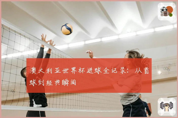 澳大利亚世界杯进球全记录：从首球到经典瞬间
