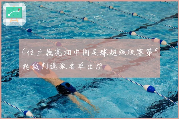 6位主裁亮相中国足球超级联赛第5轮裁判选派名单出炉