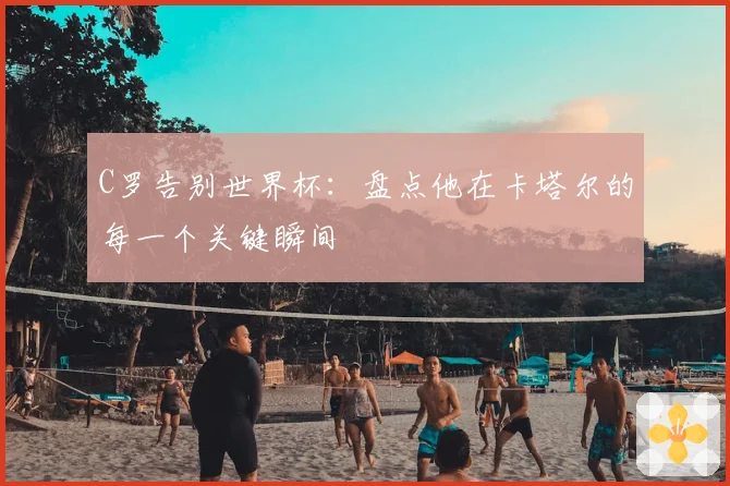C罗告别世界杯：盘点他在卡塔尔的每一个关键瞬间