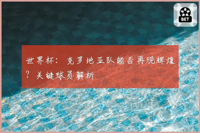 世界杯：克罗地亚队能否再现辉煌？关键球员解析