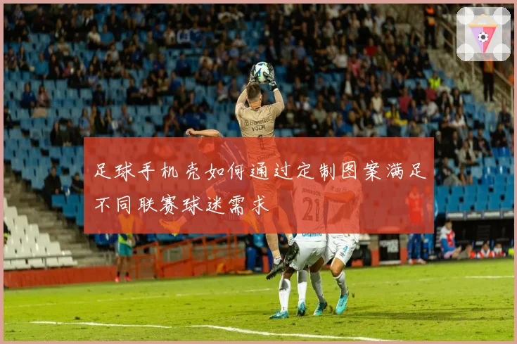 足球手机壳如何通过定制图案满足不同联赛球迷需求