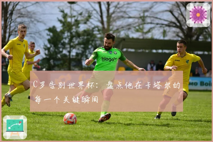 C罗告别世界杯：盘点他在卡塔尔的每一个关键瞬间