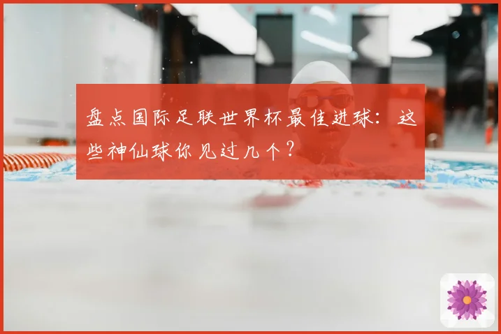 盘点国际足联世界杯最佳进球：这些神仙球你见过几个？