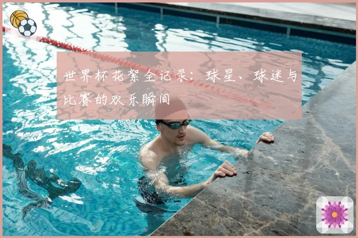 世界杯花絮全记录：球星、球迷与比赛的欢乐瞬间