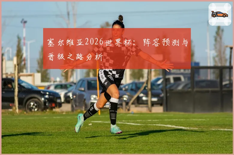 塞尔维亚2026世界杯：阵容预测与晋级之路分析