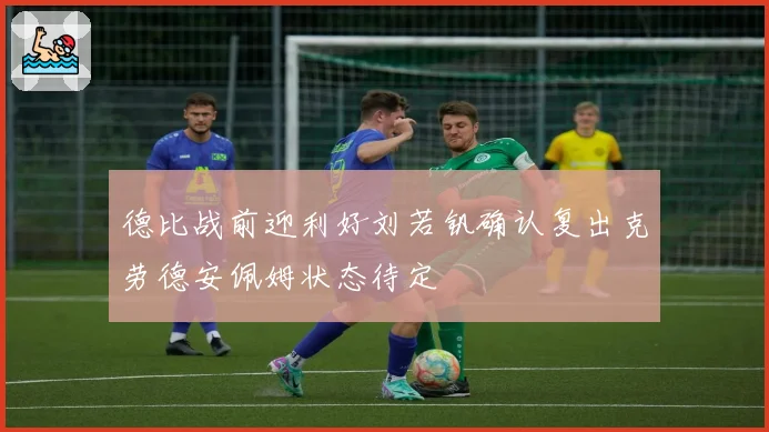德比战前迎利好刘若钒确认复出克劳德安佩姆状态待定
