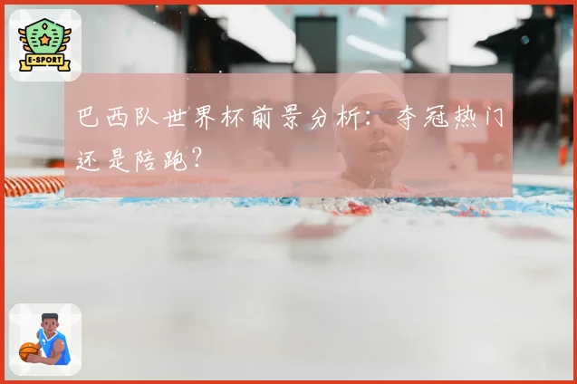 巴西队世界杯前景分析：夺冠热门还是陪跑？