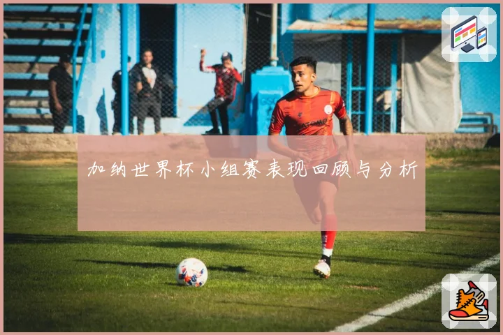 加纳世界杯小组赛表现回顾与分析